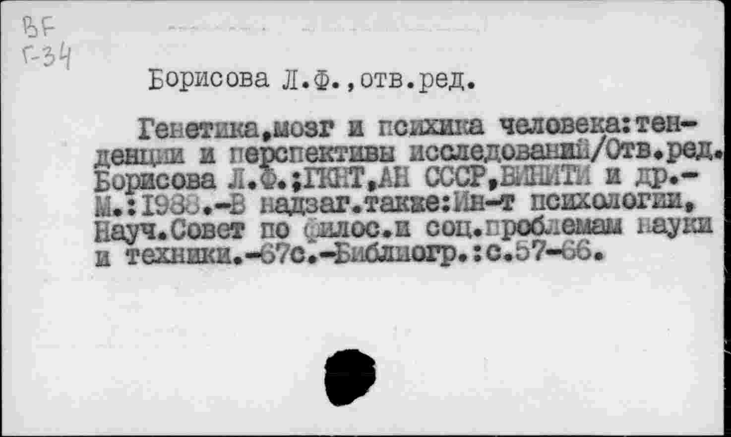 ﻿Г'З^
Борисова Л.ф. ,отв.ред.
Генетика»мозг и психика человека:тенденции и перспективы исследовании/Отв.ред. Борисова Л.Ф.;ГКНТ,АН СССР,Ы2ЫТИ и др.-Й.:198о.-В надзаг.также: 11н—т психологии, Науч.Совет по ишос.и соц. проблемам 1 ^ауки и техники.-67с.—Блблиогр.:с.57-66.